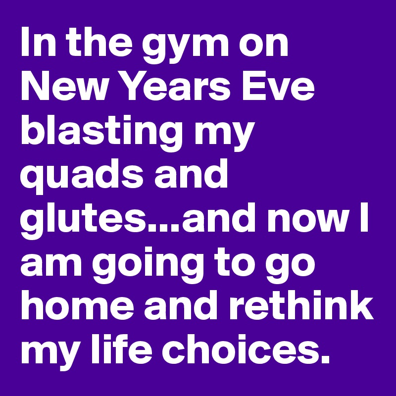 In the gym on New Years Eve blasting my quads and glutes...and now I am going to go home and rethink my life choices.