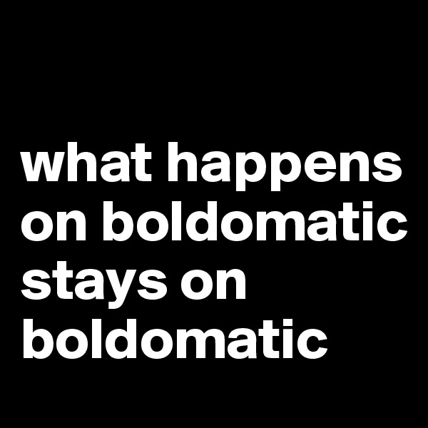 

what happens on boldomatic stays on boldomatic