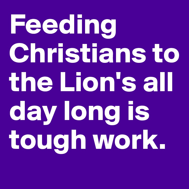 Feeding Christians to the Lion's all day long is tough work.