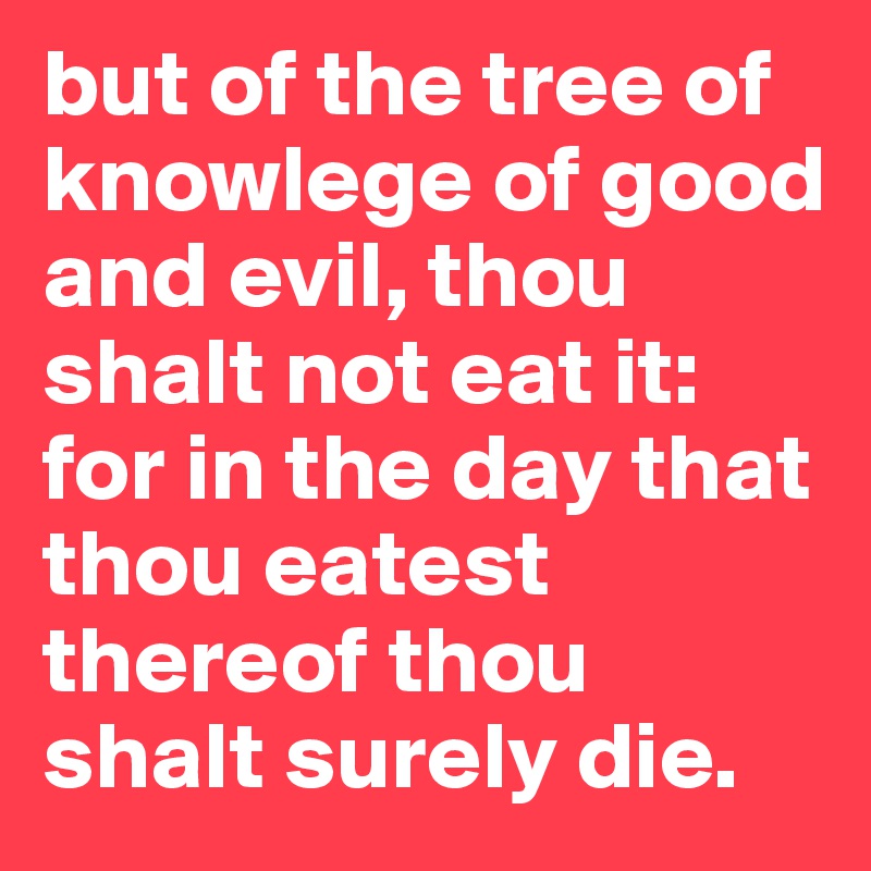 but of the tree of knowlege of good and evil, thou shalt not eat it: for in the day that thou eatest thereof thou shalt surely die.