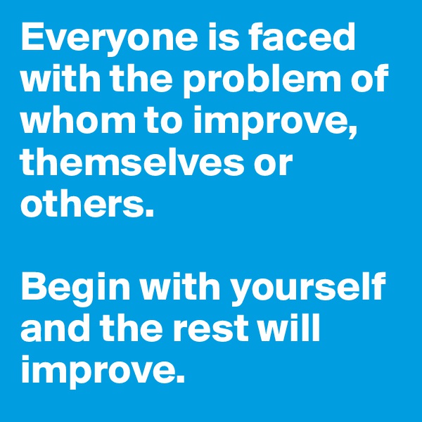 Everyone is faced with the problem of whom to improve, themselves or others. 

Begin with yourself and the rest will  improve. 