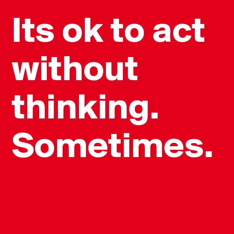 Its ok to act without thinking. Sometimes.