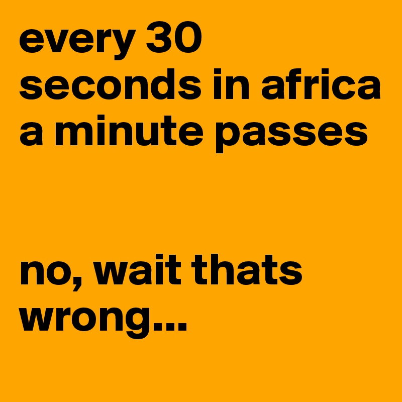 every 30 seconds in africa a minute passes 


no, wait thats wrong...