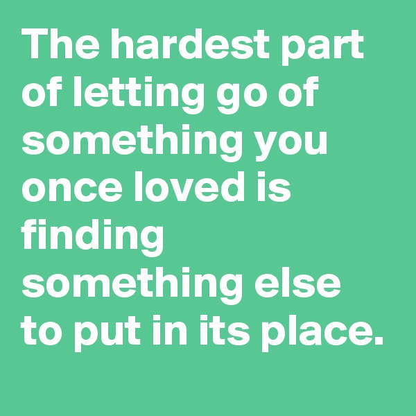 The hardest part of letting go of something you once loved is finding something else to put in its place.