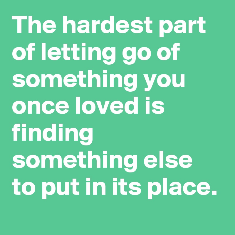 The hardest part of letting go of something you once loved is finding something else to put in its place.