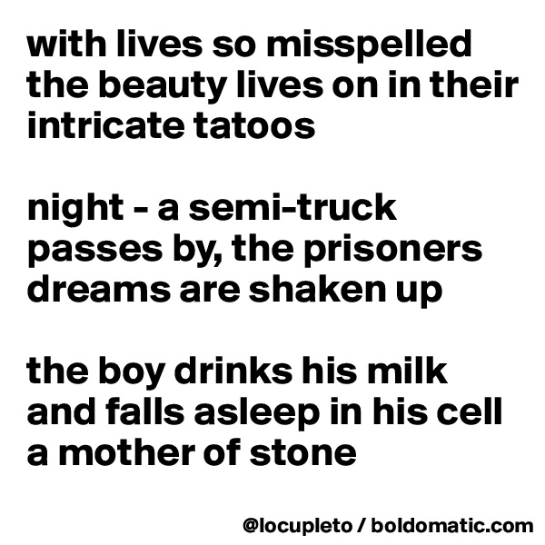 with lives so misspelled
the beauty lives on in their
intricate tatoos

night - a semi-truck
passes by, the prisoners
dreams are shaken up

the boy drinks his milk
and falls asleep in his cell
a mother of stone