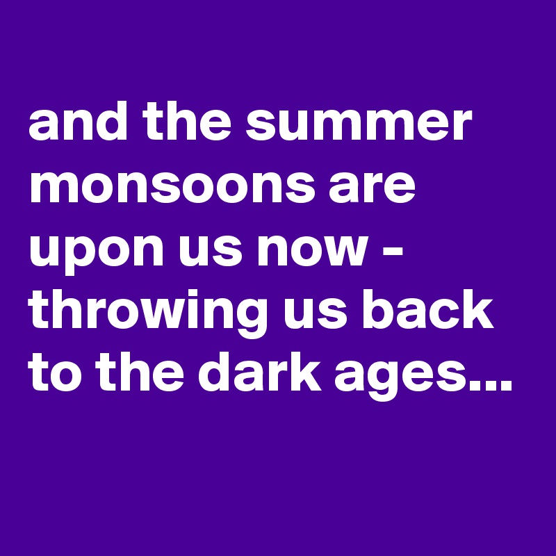 
and the summer monsoons are upon us now - throwing us back to the dark ages...
