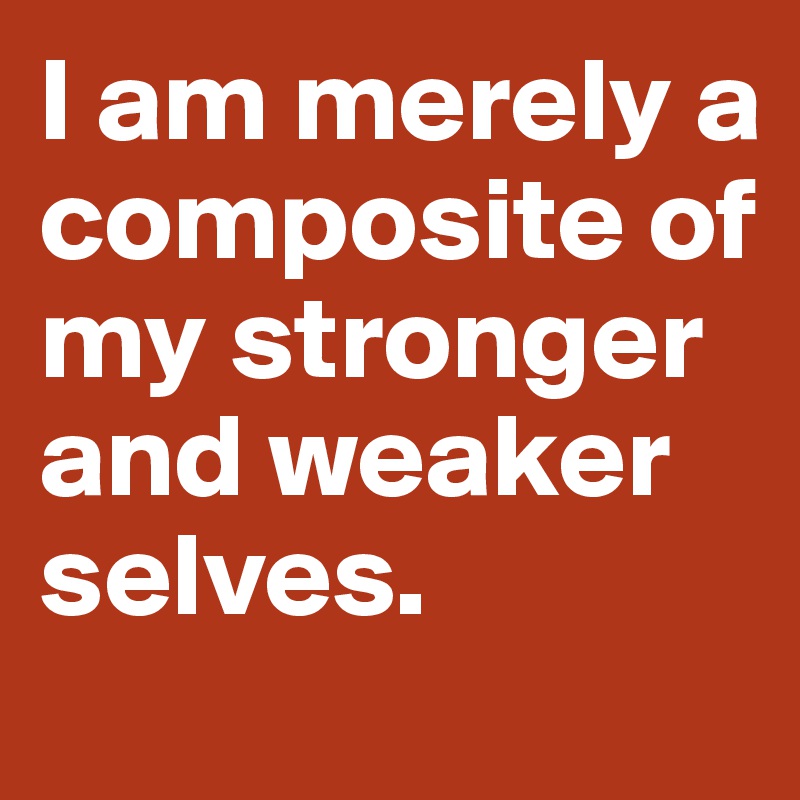 I am merely a composite of my stronger and weaker selves.