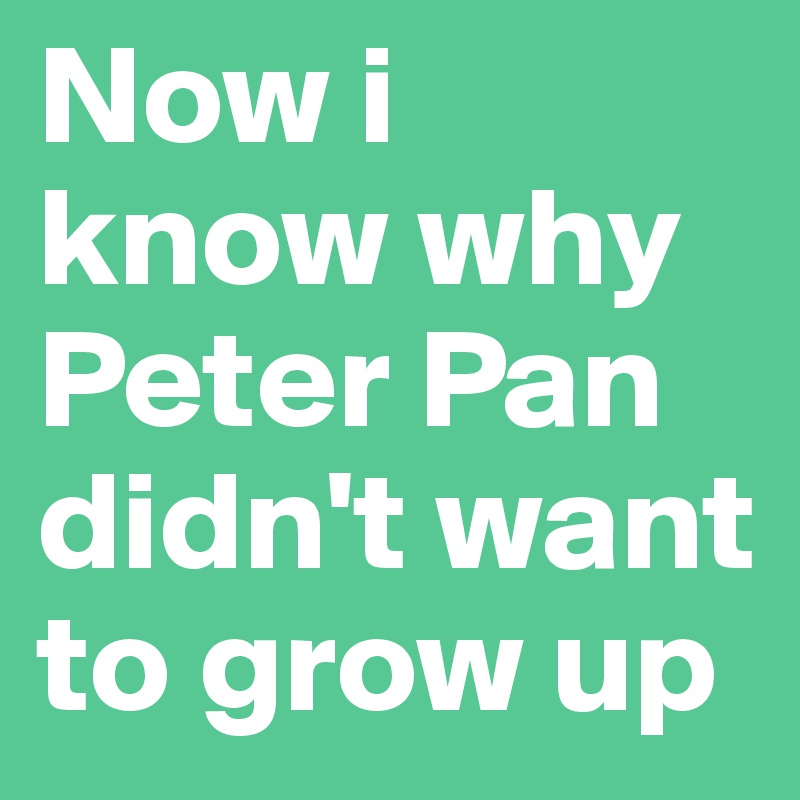 Now i 
know why 
Peter Pan didn't want to grow up 