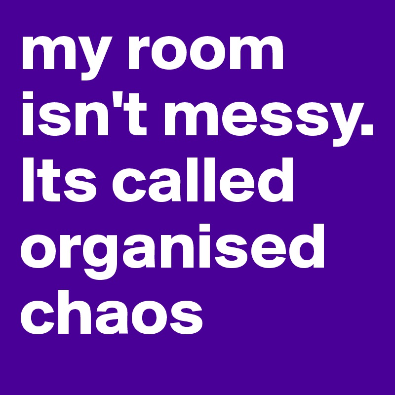 my room isn't messy. Its called organised chaos
