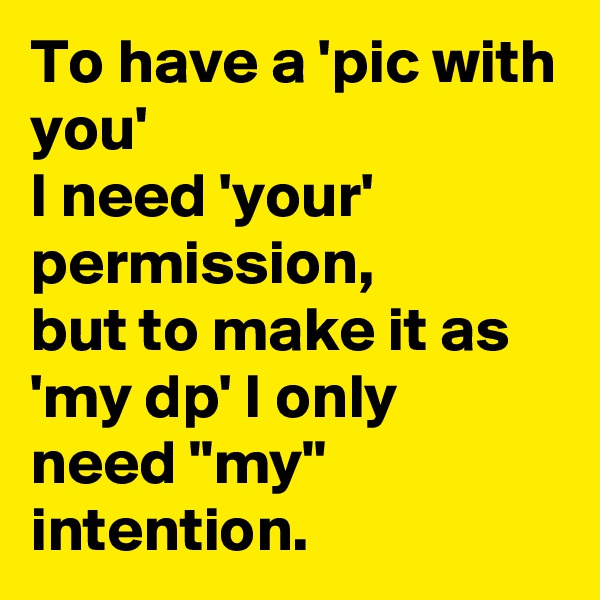 To have a 'pic with you'
I need 'your' permission,
but to make it as
'my dp' I only need "my" intention.