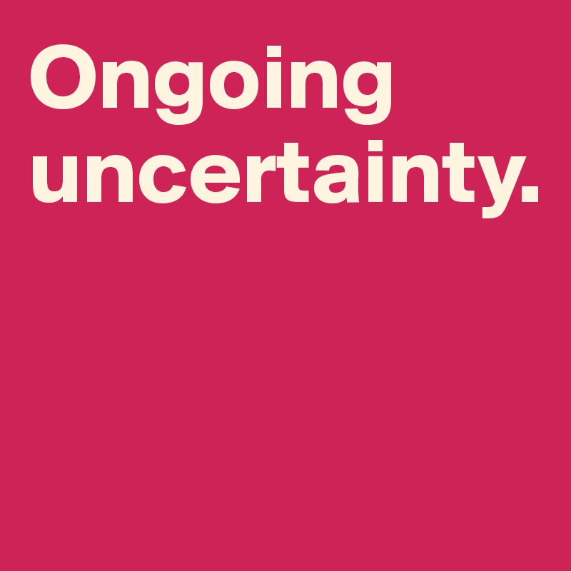 Ongoing uncertainty. 


