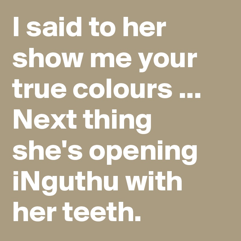 I said to her show me your true colours ... Next thing she's opening iNguthu with her teeth.