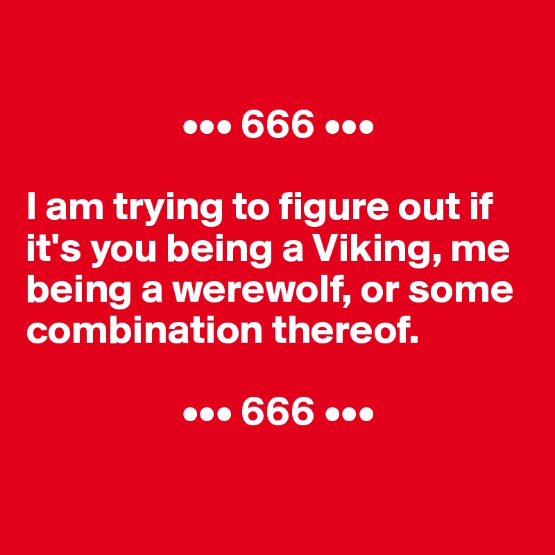 

                   ••• 666 •••

I am trying to figure out if it's you being a Viking, me being a werewolf, or some combination thereof.

                   ••• 666 •••

