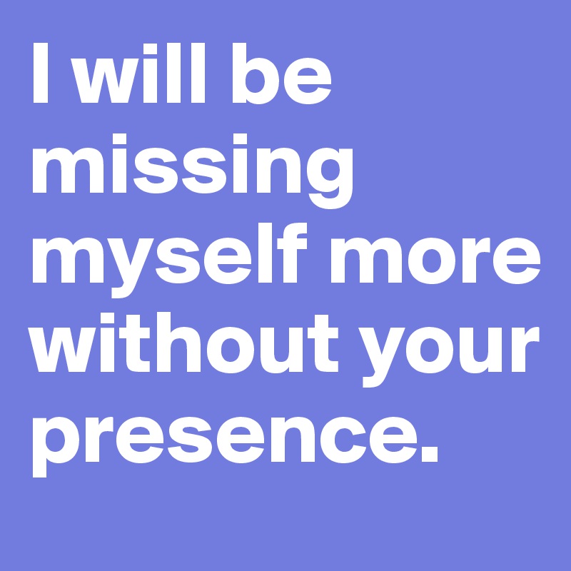 I will be missing myself more without your presence. 