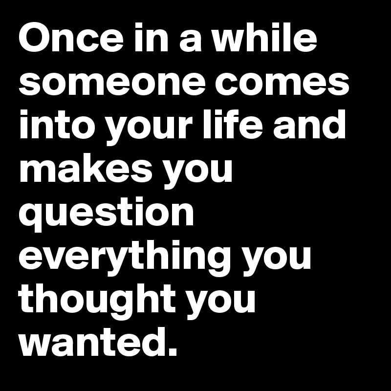 Once in a while someone comes into your life and makes you question everything you thought you wanted. 