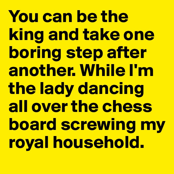You can be the king and take one boring step after another. While I'm the lady dancing all over the chess board screwing my royal household.