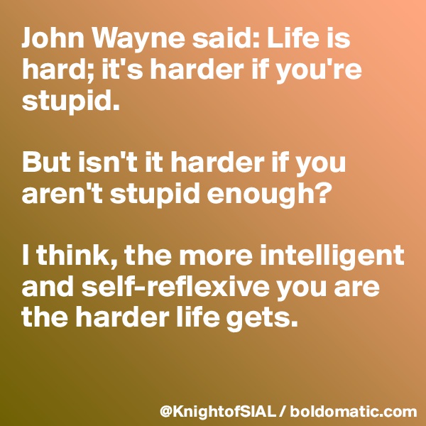 John Wayne said: Life is hard; it's harder if you're stupid. 

But isn't it harder if you aren't stupid enough? 

I think, the more intelligent and self-reflexive you are the harder life gets.


