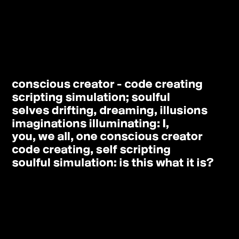 




conscious creator - code creating 
scripting simulation; soulful 
selves drifting, dreaming, illusions
imaginations illuminating: I,
you, we all, one conscious creator
code creating, self scripting 
soulful simulation: is this what it is?    


