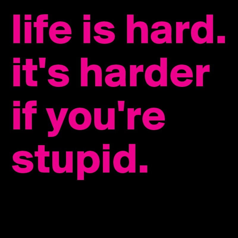 life is hard. it's harder if you're stupid.