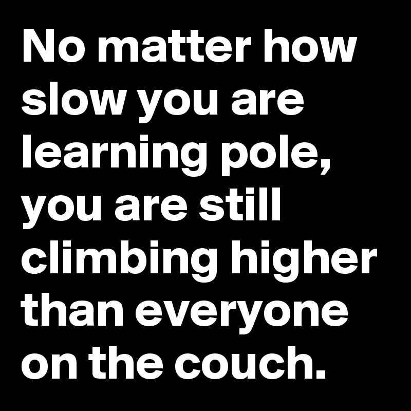 No matter how slow you are learning pole, you are still climbing higher than everyone on the couch.