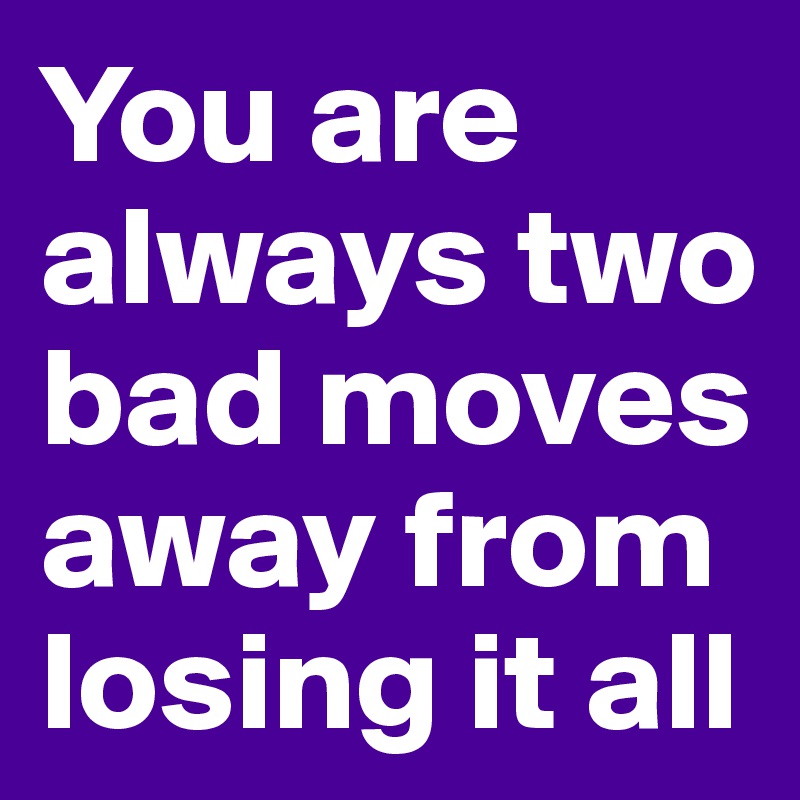 You are always two bad moves away from losing it all 