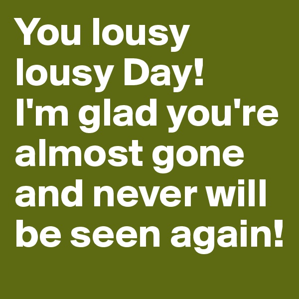 You lousy lousy Day!
I'm glad you're almost gone and never will be seen again!