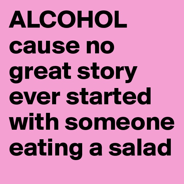 ALCOHOL cause no great story ever started with someone eating a salad