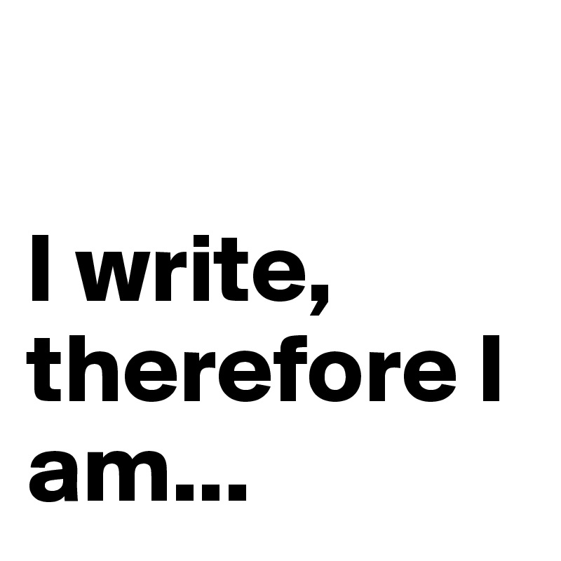 

I write, therefore I am...