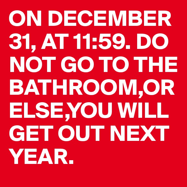 ON DECEMBER  31, AT 11:59. DO NOT GO TO THE BATHROOM,OR ELSE,YOU WILL GET OUT NEXT YEAR.