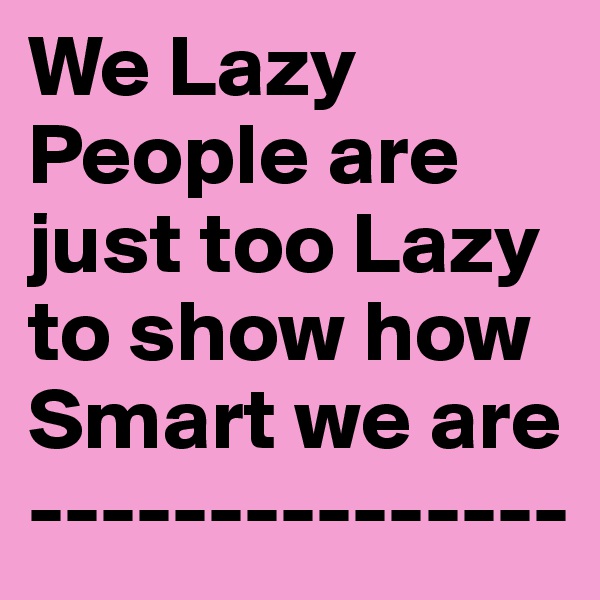 We Lazy People are just too Lazy to show how Smart we are
---------------
