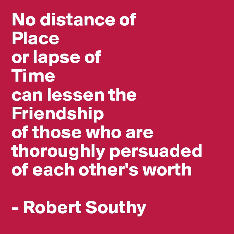 No distance of 
Place 
or lapse of 
Time
can lessen the Friendship
of those who are thoroughly persuaded of each other's worth 

- Robert Southy