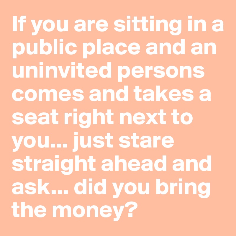 If you are sitting in a public place and an uninvited persons comes and takes a seat right next to you... just stare straight ahead and ask... did you bring the money?