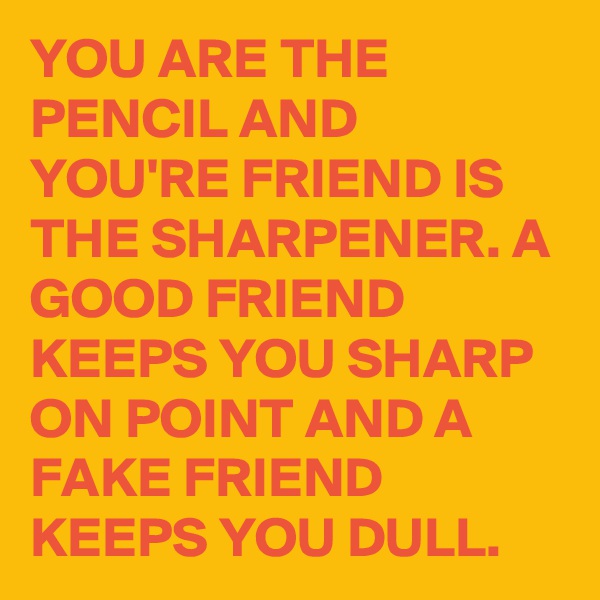 YOU ARE THE PENCIL AND YOU'RE FRIEND IS THE SHARPENER. A GOOD FRIEND KEEPS YOU SHARP ON POINT AND A FAKE FRIEND KEEPS YOU DULL.