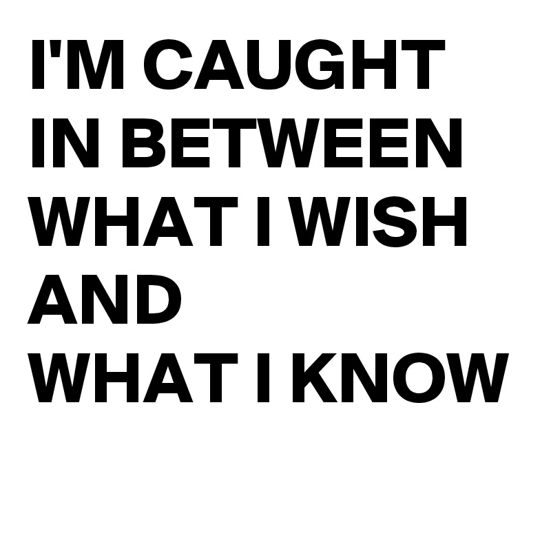 I'M CAUGHT IN BETWEEN
WHAT I WISH AND 
WHAT I KNOW
