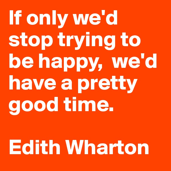 If only we'd stop trying to be happy,  we'd have a pretty good time.

Edith Wharton