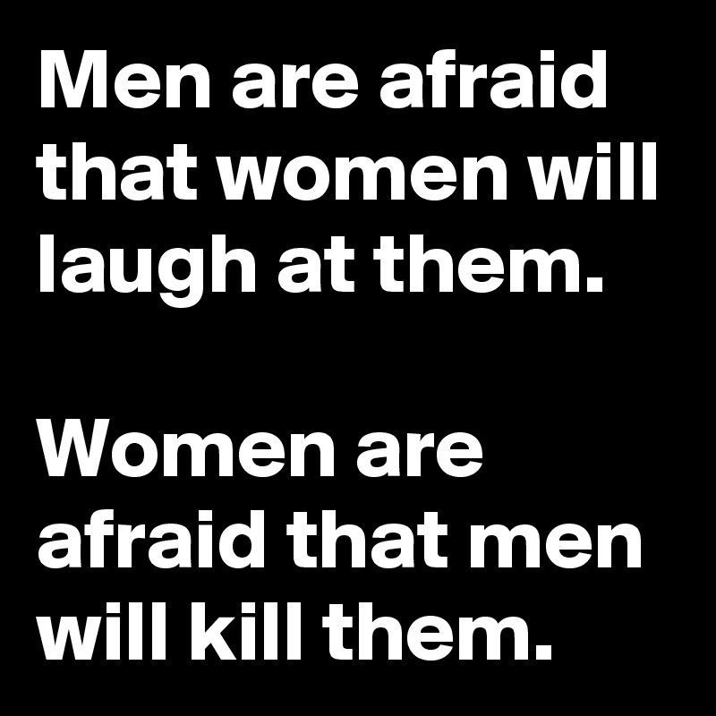 Men are afraid that women will laugh at them.

Women are afraid that men will kill them.