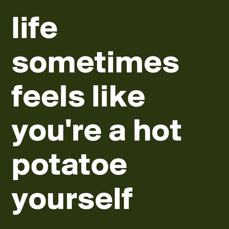 life sometimes feels like you're a hot potatoe yourself