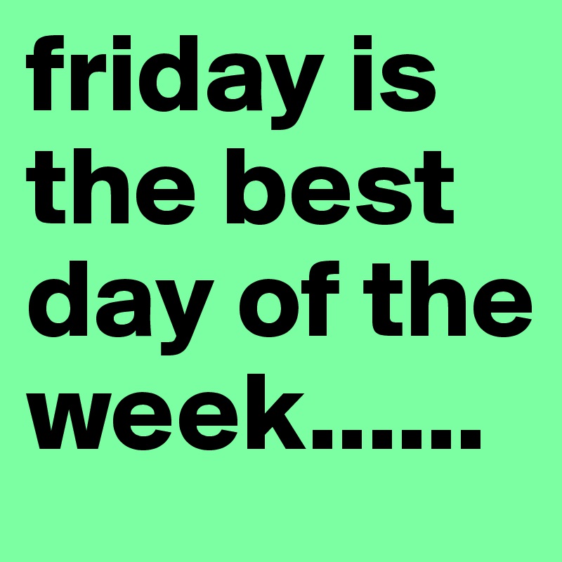 friday is the best day of the week......