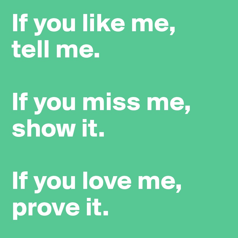 If you like me, 
tell me.

If you miss me, show it.

If you love me, prove it.