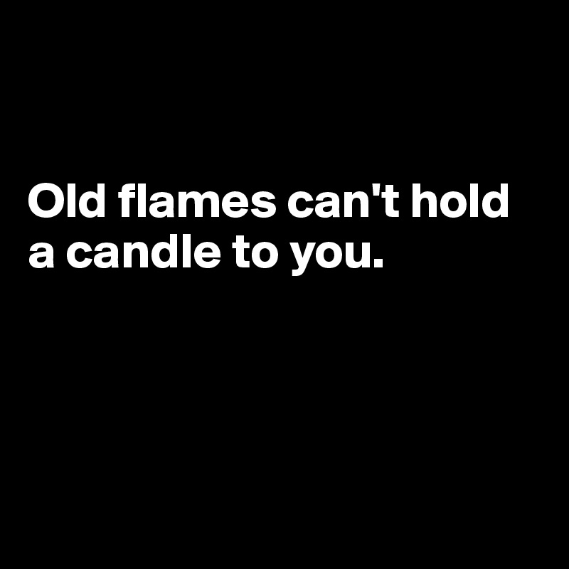 


Old flames can't hold a candle to you. 




