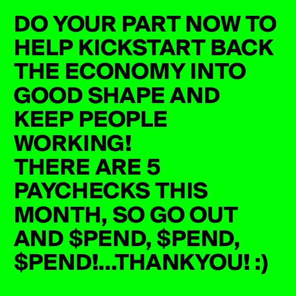 DO YOUR PART NOW TO HELP KICKSTART BACK THE ECONOMY INTO GOOD SHAPE AND KEEP PEOPLE WORKING! 
THERE ARE 5 PAYCHECKS THIS MONTH, SO GO OUT AND $PEND, $PEND, $PEND!...THANKYOU! :)