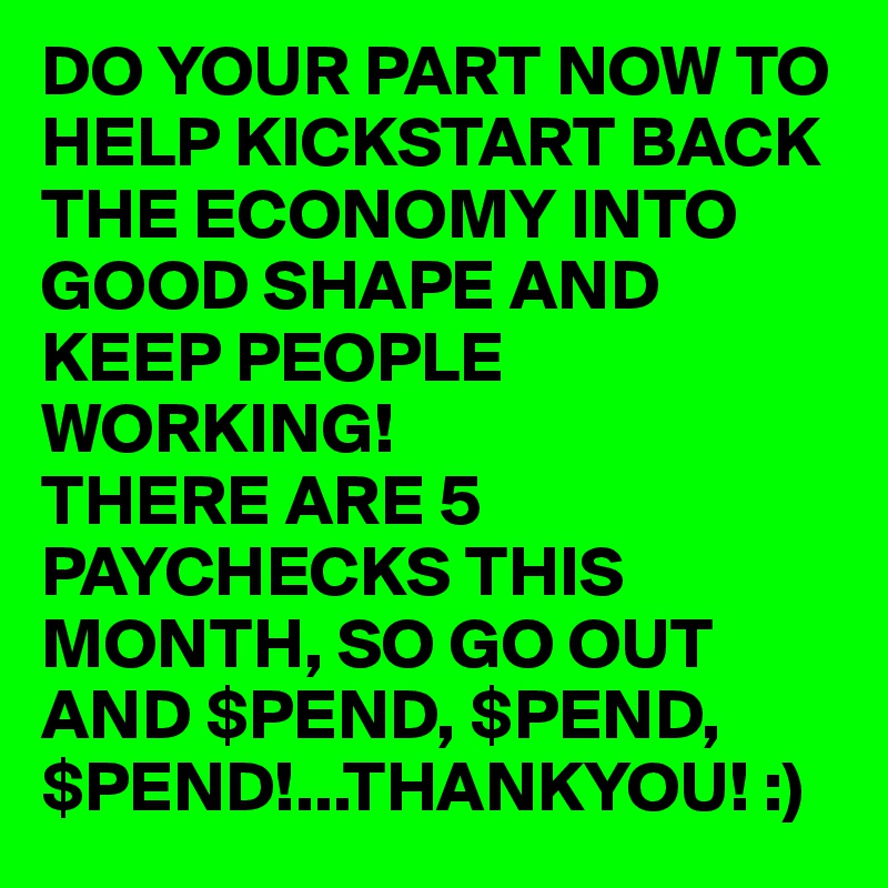DO YOUR PART NOW TO HELP KICKSTART BACK THE ECONOMY INTO GOOD SHAPE AND KEEP PEOPLE WORKING! 
THERE ARE 5 PAYCHECKS THIS MONTH, SO GO OUT AND $PEND, $PEND, $PEND!...THANKYOU! :)