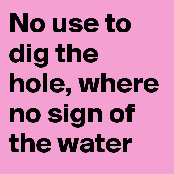 No use to dig the hole, where no sign of the water