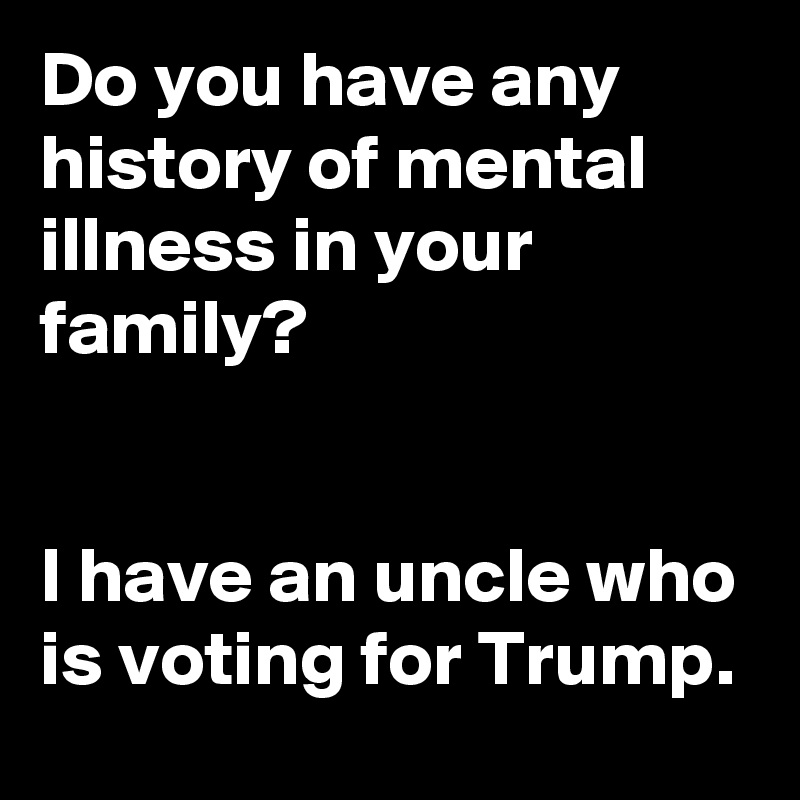 Do you have any history of mental illness in your family? 
 
 
I have an uncle who is voting for Trump.