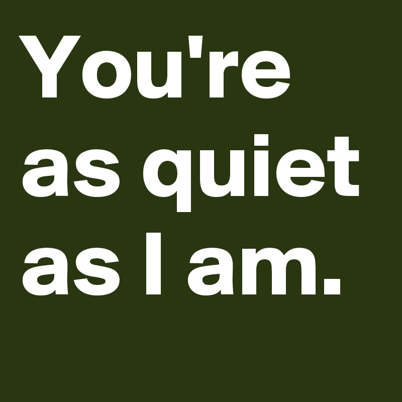 You're as quiet as I am.