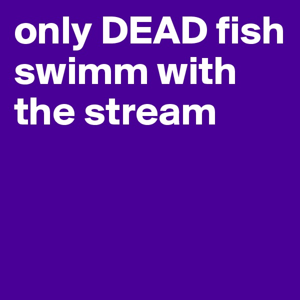 only DEAD fish swimm with the stream


