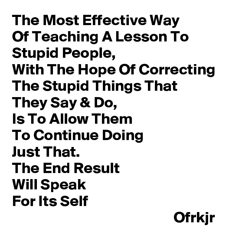 The Most Effective Way
Of Teaching A Lesson To Stupid People,
With The Hope Of Correcting 
The Stupid Things That
They Say & Do, 
Is To Allow Them 
To Continue Doing 
Just That.  
The End Result 
Will Speak 
For Its Self  
                                                    Ofrkjr