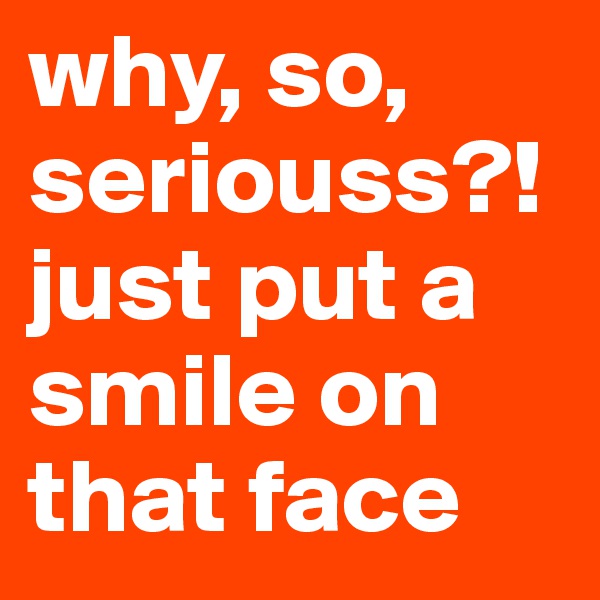 why, so,  seriouss?! just put a smile on that face