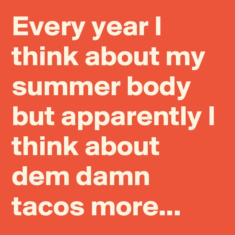 Every year I think about my summer body but apparently I think about dem damn tacos more...
